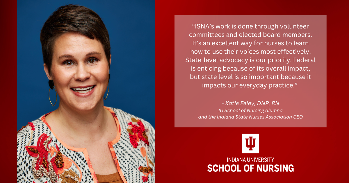 Portrait of Katie Feley, DNP, RN, beside a quote that reads: “ISNA’s work is done through volunteer committees and elected board members. It’s an excellent way for nurses to learn how to use their voices most effectively. State-level advocacy is our priority. Federal is enticing because of its overall impact, but state level is so important because it impacts our everyday practice.” The image includes the IU School of Nursing logo.