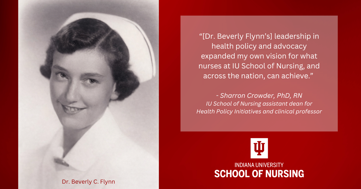Black-and-white portrait of Dr. Beverly C. Flynn in a nurse’s cap beside a quote from Dr. Sharron Crowder that reads: “[Dr. Beverly Flynn’s] leadership in health policy and advocacy expanded my own vision for what nurses at IU School of Nursing, and across the nation, can achieve.” The image includes the IU School of Nursing logo.